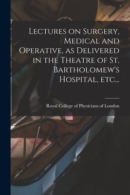 Lectures on Surgery, Medical and Operative, as Delivered in the Theatre of St. Bartholomew's Hospital, Etc... by Royal College of Physicians of London