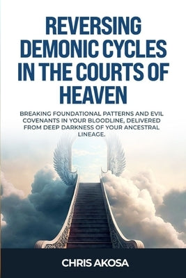 Reversing Demonic Cycles in the Courts of Heaven: Breaking Foundational Patterns and Evil Covenants in Your Bloodline, Delivered From Deep Darkness of by Akosa, Chris