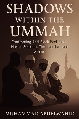 Shadows Within the Ummah: Confronting Anti-Black Racism in Muslim Societies Through the Light of Islam by Abdelwahid, Muhammad