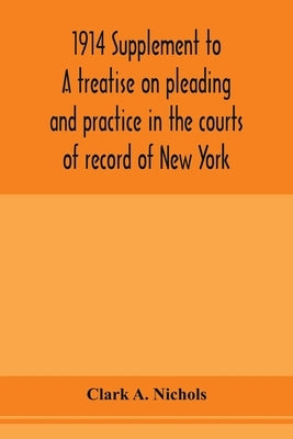 1914 Supplement to A treatise on pleading and practice in the courts of record of New York: including pleading and practice in actions generally and a by A. Nichols, Clark