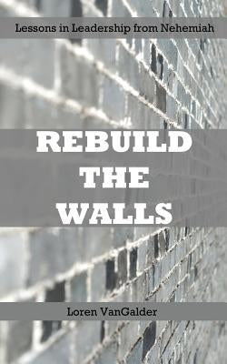 Rebuild the Walls: Lessons in Leadership from Nehemiah by Vangalder, Loren