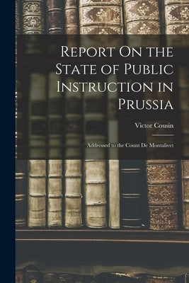Report On the State of Public Instruction in Prussia: Addressed to the Count De Montalivet by Cousin, Victor