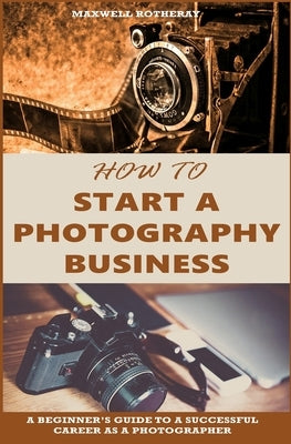 How to Start a Photography Business: A Beginner's Guide to A Successful Career as A Photographer by Rotheray, Maxwell