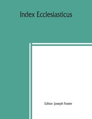 Index ecclesiasticus; or, Alphabetical lists of all ecclesiastical dignitaries in England and Wales since the reformation. Containing 150,000 hitherto by Foster, Joseph