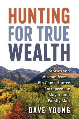 Hunting for True Wealth: Stories and Wisdom from a Big Game Hunter, Entrepreneur, Mayor, and Family Man by Young, Dave