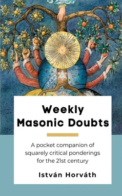 Weekly Masonic Doubts: A pocket companion of squarely critical ponderings for the 21st century by Horváth, István