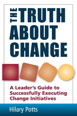 The Truth About Change: A Leader's Guide to Successfully Executing Change Initiatives by Potts, Hilary