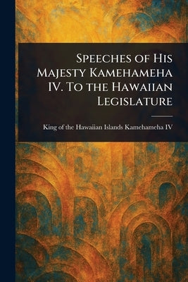 Speeches of His Majesty Kamehameha IV. To the Hawaiian Legislature by Kamehameha, King Of the Hawaiian I., IV