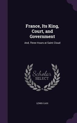 France, Its King, Court, and Government: And, Three Hours at Saint Cloud by Cass, Lewis