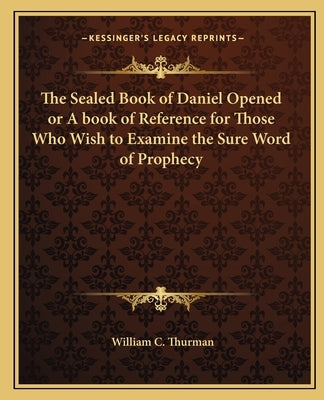 The Sealed Book of Daniel Opened or A book of Reference for Those Who Wish to Examine the Sure Word of Prophecy by Thurman, William C.