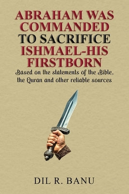 Abraham Was Commanded to Sacrifice Ishmael-His Firstborn: Based on the statements of the Bible, the Quran and other reliable sources by Banu, DIL R.
