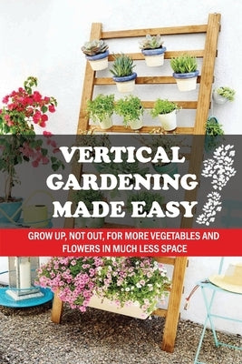 Vertical Gardening Made Easy: Grow Up, Not Out, For More Vegetables And Flowers In Much Less Space: What Vegetables Should Grow In Vertical Gardens by Shullick, Flora