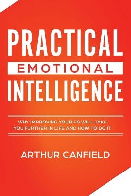 Practical Emotional Intelligence: Why Improving Your Eq Will Take You Further in Life and How to Do It by Canfield, Arthur