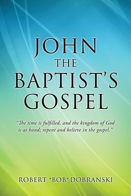 John the Baptist's Gospel: "The time is fulfilled, and the kingdom of God is at hand; repent and believe in the gospel." by Dobranski, Robert Bob