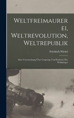 Weltfreimaurerei, Weltrevolution, Weltrepublik: Eine Untersuchung Über Ursprung, Und Endziele Des Weltkrieges by Wichtl, Friedrich