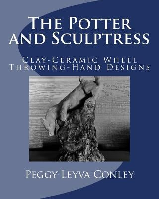The Potter and Sculptress: Clay-Ceramic Wheel Throwing-Hand Designs by Conley, Peggy Leyva