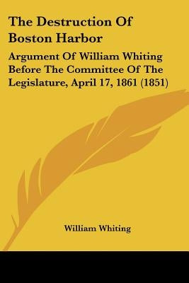 The Destruction Of Boston Harbor: Argument Of William Whiting Before The Committee Of The Legislature, April 17, 1861 (1851) by Whiting, William