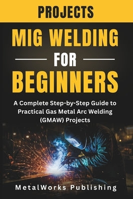 MIG Welding Projects for Beginners: A Complete Step-by-Step Guide to Practical Gas Metal Arc Welding (GMAW) Projects by Publishing, Metalworks