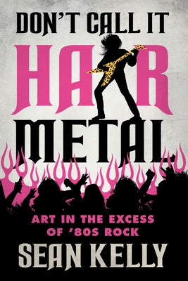 Don't Call It Hair Metal: Art in the Excess of '80s Rock by Kelly, Sean