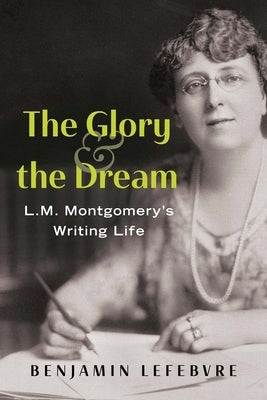 The Glory and the Dream: L.M. Montgomery's Writing Life by Lefebvre, Benjamin