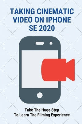 Taking Cinematic Video On iPhone SE 2020: Take The Huge Step To Learn The Filming Experience: Cinematic Iphone Video by Oh, Renetta
