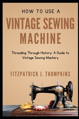 How to Use Vintage Sewing Machine: Threading Through History: A Guide to Vintage Sewing Mastery by Thompkins, Fitzpatrick J.