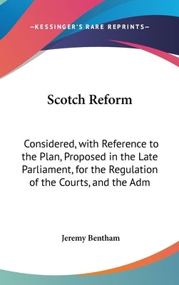 Scotch Reform: Considered, with Reference to the Plan, Proposed in the Late Parliament, for the Regulation of the Courts, and the Adm by Bentham, Jeremy
