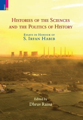 Histories of the Sciences and the Politics of History: Essays in Honour of S. Irfan Habib by Raina, Dhruv