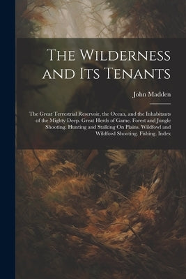The Wilderness and Its Tenants: The Great Terrestrial Reservoir, the Ocean, and the Inhabitants of the Mighty Deep. Great Herds of Game. Forest and Ju by Madden, John