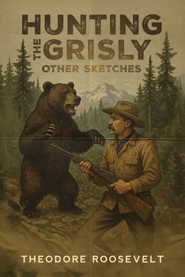 Hunting the Grisly, and Other Sketches: A Vivid Portrait of the American Frontier and Its Legendary Big Game by Roosevelt, Theodore