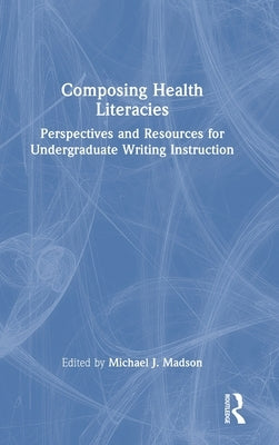 Composing Health Literacies: Perspectives and Resources for Undergraduate Writing Instruction by Madson, Michael J.