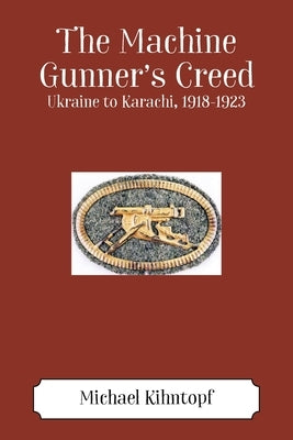 The Machine Gunner's Creed: Ukraine to Karachi, 1918-1923 by Kihntopf, Michael