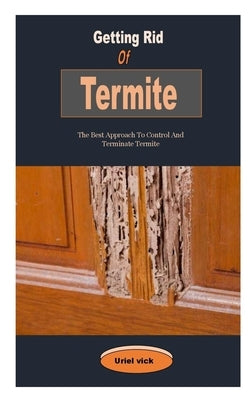 Getting Rid Of Termite: Getting Rid Of Termite: The Best Approach To Control And Terminate Termite by Vick, Uriel