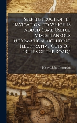 Self Instruction in Navigation, to Which Is Added Some Useful Miscellaneous Information Including Illustrative Cuts On "Rules of the Road," by Thompson, Henry Libby