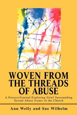 Woven from the Threads of Abuse: A Process/Journal Exploring Grief Surrounding Sexual Abuse Issues in the Church by Welly, Ann