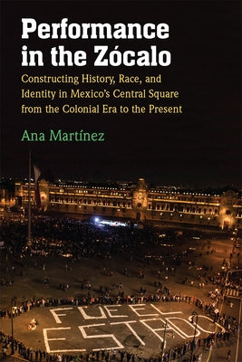Performance in the Zócalo: Constructing History, Race, and Identity in Mexico's Central Square from the Colonial Era to the Present by Martínez, Ana