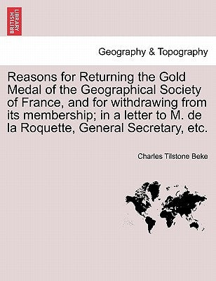 Reasons for Returning the Gold Medal of the Geographical Society of France, and for Withdrawing from Its Membership; In a Letter to M. de la Roquette, by Beke, Charles Tilstone