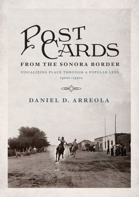 Postcards from the Sonora Border: Visualizing Place Through a Popular Lens, 1900s-1950s by Arreola, Daniel D.