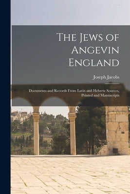 The Jews of Angevin England: Documents and Records From Latin and Hebrew Sources, Printed and Manuscripts by Jacobs, Joseph