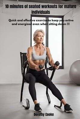 10 minutes of seated workouts for mature individuals: Quick and effective exercise to keep you active and energized even when sitting down!!! by Cooke, Dorothy