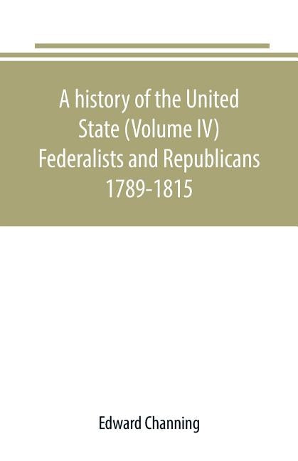 A history of the United State (Volume IV) Federalists and Republicans 1789-1815 by Channing, Edward