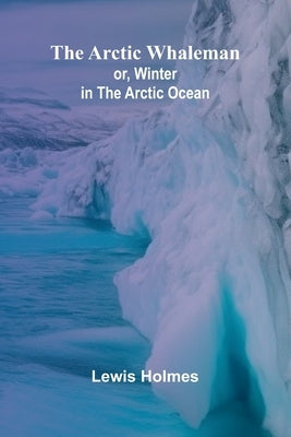 The Arctic Whaleman; or, Winter in the Arctic Ocean by Holmes, Lewis