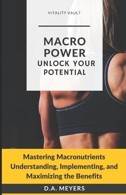 Macro Power Unlock Your Potential: Mastering Macronutrients Understanding, Implementing and Maximizing the Benefits by Meyers, D. a.