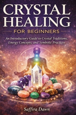 Crystal Healing for Beginners: An Introductory Guide to Crystal Traditions, Energy Concepts, and Symbolic Practices by Dawn, Saffira