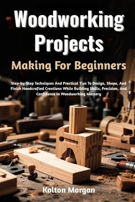 Woodworking Projects Making For Beginners: Step-by-Step Techniques And Practical Tips To Design, Shape, And Finish Handcrafted Creations While Buildin by Morgan, Kolton