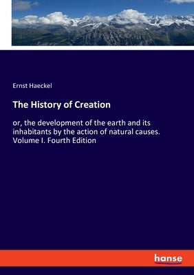 The History of Creation: or, the development of the earth and its inhabitants by the action of natural causes. Volume I. Fourth Edition by Haeckel, Ernst