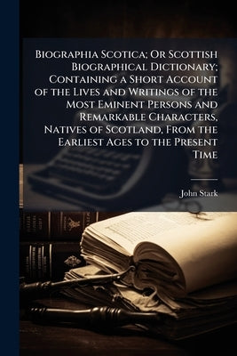 Biographia Scotica; Or Scottish Biographical Dictionary; Containing a Short Account of the Lives and Writings of the Most Eminent Persons and Remarkab by Stark, John