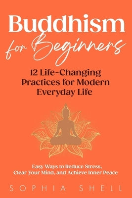 Buddhism for Beginners: 12 Life-Changing Practices for Modern Everyday Life - Easy Ways to Reduce Stress, Clear Your Mind, and Achieve Inner Peace by Shell, Sophia