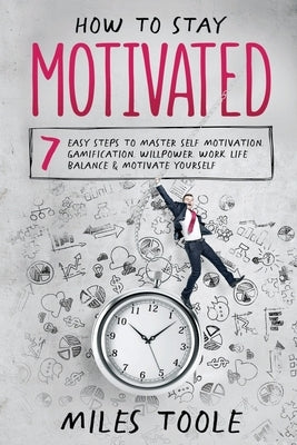 How to Stay Motivated: 7 Easy Steps to Master Self Motivation, Gamification, Willpower, Work Life Balance & Motivate Yourself by Toole, Miles
