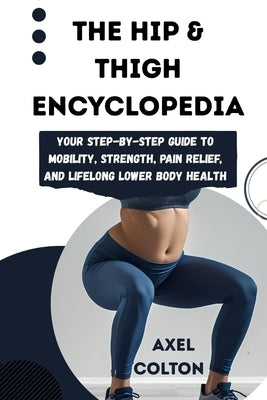 The Hip & Thigh Encyclopedia: Your Step-by-Step Guide to Mobility, Strength, Pain Relief, and Lifelong Lower Body Health by Colton, Axel